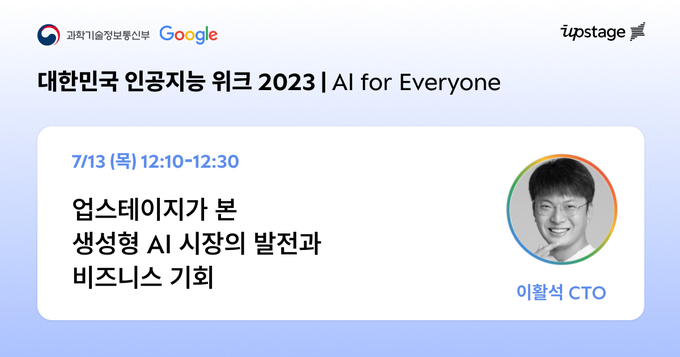 업스테이지는 13일 구글과 과학기술정보통신부가 공동으로 주최해 인공지능(AI) 강국 대한민국의 새로운 도약을 함께 준비하고 미래 방향성을 모색하는 ‘과기정통부-구글 인공지능위크 2023’ 행사에 국내 대표 기업으로 참석한다.(사진=업스테이지)
